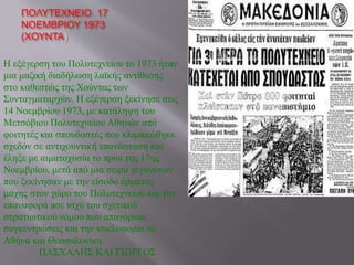 ΠΟΛΥΤΕΧΝΕΙΟ 17 
ΝΟΕΜΒΡΙΟΥ 1973 
(ΧΟΥΝΤΑ) 
Η εξέγερση του Πολυτεχνείου το 1973 ήταν 
μια μαζική διαδήλωση λαϊκής αντίθεσης 
στο καθεστώς της Χούντας των 
Συνταγματαρχών. Η εξέγερση ξεκίνησε στις 
14 Νοεμβρίου 1973, με κατάληψη του 
Μετσόβιου Πολυτεχνείου Αθηνών από 
φοιτητές και σπουδαστές που κλιμακώθηκε 
σχεδόν σε αντιχουντική επανάσταση και 
έληξε με αιματοχυσία το πρωί της 17ης 
Νοεμβρίου, μετά από μια σειρά γεγονότων 
που ξεκίνησαν με την είσοδο άρματος 
μάχης στον χώρο του Πολυτεχνείου και την 
επαναφορά aσε ισχύ του σχετικού 
στρατιωτικού νόμου που απαγόρευε 
συγκεντρώσεις και την κυκλοφορία σε 
Αθήνα και Θεσσαλονίκη. 
ΠΑΣΧΑΛΗΣ ΚΑΙ ΓΙΩΡΓΟΣ 
 