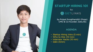 STARTUP HIRING 101
by Polpat Songthamjitti (Popp)
CMO & Co-founder, GetLinks
AGENDA
• Startup Hiring Intro (5 min)
• Who to Hire (10 min)
• Interview Hacks (10 min)
• Q&A (5min)
by
 