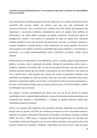 10
A política neodesenvolvimentista para o setor pesqueiro representa o aumento da vulnerabilidade
da pesca artesanal
Essas características da política pesqueira atual são condizentes com o modelo de desenvolvimento
construído pelo governo federal nos últimos anos, que tem sido denominado de
neodesenvolvimentista. Este se caracteriza por combinar uma forte atuação governamental para
impulsionar o crescimento econômico, principalmente através de grandes obras públicas de
infraestrutura e de crédito público outorgado aos agentes econômicos considerados capazes de
protagonizá-lo, somada a uma política de distribuição de renda, em grande parte viabilizada
mediante benefícios sociais não universais nem permanentes, mais que, no imediato, estimulam o
consumo, fortalecem o mercado interno, e criam conformismo nos setores populares. No caso do
setor pesqueiro, esse modelo se expressa na prioridade dada à pesca industrial e, crescentemente, à
aquicultura, e no caráter predominantemente social e distributivo da política voltada à pesca
artesanal.
Grandes projetos de infraestrutura, como hidrelétricas, portos e estradas, grandes empreendimentos
públicos e privados, como a exploração de petróleo, fazendas de carcinicultura, hotéis resorts, e
complexos industriais, pressionam cada vez mais aos pescadores artesanais, que não contam com
nenhuma proteção especial que lhes garanta a permanência nos seus territórios e seus modos de
vida. A política para o setor pesqueiro não somente não escolhe aos pescadores artesanais como
destinatários privilegiados do apoio do governo, senão que, pior ainda, a prioridade dada à pesca
industrial e à aquicultura implica, por um lado, o incremento da escassez de recursos pesqueiros, e,
por outro, a privatização das águas, que já começou, processos que, se não forem detidos, acabarão
inviabilizando a pesca artesanal.
No conjunto, a atuação governamental dos últimos anos, por trás de um discurso de suposta
sensibilidade social e responsabilidade ambiental, e a pesar da diminuição imediata da pobreza, tem
contribuído para aumentar a vulnerabilidade e a situação de injustiça ambiental sofrida pelas
comunidades pesqueiras artesanais.
Frente a esta situação, parte significativa dos pescadores artesanais organizados tem adotado uma
posição crítica ao governo. Em 2010, isto cristalizou na criação de um novo movimento nacional e
autônomo da categoria, denominado Movimento de Pescadores e Pescadoras Artesanais do Brasil
(MPP). Em 2012, o MPP lançou a Campanha Nacional pela Regularização dos Territórios das
Comunidades Tradicionais Pesqueiras, que tem como objetivo principal a aprovação de uma Lei de
Iniciativa Popular que reconheça e disponha a demarcação das áreas de terra e água das quais
 