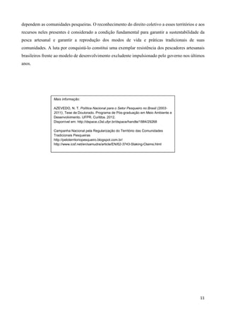 11
dependem as comunidades pesqueiras. O reconhecimento do direito coletivo a esses territórios e aos
recursos neles presentes é considerado a condição fundamental para garantir a sustentabilidade da
pesca artesanal e garantir a reprodução dos modos de vida e práticas tradicionais de suas
comunidades. A luta por conquistá-lo constitui uma exemplar resistência dos pescadores artesanais
brasileiros frente ao modelo de desenvolvimento excludente impulsionado pelo governo nos últimos
anos.
Mais informação:
AZEVEDO, N. T. Política Nacional para o Setor Pesqueiro no Brasil (2003-
2011), Tese de Doutorado. Programa de Pós-graduação em Meio Ambiente e
Desenvolvimento. UFPR. Curitiba. 2012.
Disponível em: http://dspace.c3sl.ufpr.br/dspace/handle/1884/29268
Campanha Nacional pela Regularização do Território das Comunidades
Tradicionais Pesqueiras
http://peloterritoriopesqueiro.blogspot.com.br/
http://www.icsf.net/en/samudra/article/EN/62-3743-Staking-Claims.html
 