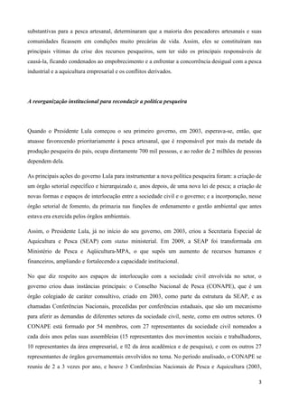 3
substantivas para a pesca artesanal, determinaram que a maioria dos pescadores artesanais e suas
comunidades ficassem em condições muito precárias de vida. Assim, eles se constituíram nas
principais vítimas da crise dos recursos pesqueiros, sem ter sido os principais responsáveis de
causá-la, ficando condenados ao empobrecimento e a enfrentar a concorrência desigual com a pesca
industrial e a aquicultura empresarial e os conflitos derivados.
A reorganização institucional para reconduzir a política pesqueira
Quando o Presidente Lula começou o seu primeiro governo, em 2003, esperava-se, então, que
atuasse favorecendo prioritariamente à pesca artesanal, que é responsável por mais da metade da
produção pesqueira do país, ocupa diretamente 700 mil pessoas, e ao redor de 2 milhões de pessoas
dependem dela.
As principais ações do governo Lula para instrumentar a nova política pesqueira foram: a criação de
um órgão setorial específico e hierarquizado e, anos depois, de uma nova lei de pesca; a criação de
novas formas e espaços de interlocução entre a sociedade civil e o governo; e a incorporação, nesse
órgão setorial de fomento, da primazia nas funções de ordenamento e gestão ambiental que antes
estava era exercida pelos órgãos ambientais.
Assim, o Presidente Lula, já no início do seu governo, em 2003, criou a Secretaria Especial de
Aquicultura e Pesca (SEAP) com status ministerial. Em 2009, a SEAP foi transformada em
Ministério de Pesca e Aqüicultura-MPA, o que supôs um aumento de recursos humanos e
financeiros, ampliando e fortalecendo a capacidade institucional.
No que diz respeito aos espaços de interlocução com a sociedade civil envolvida no setor, o
governo criou duas instâncias principais: o Conselho Nacional de Pesca (CONAPE), que é um
órgão colegiado de caráter consultivo, criado em 2003, como parte da estrutura da SEAP, e as
chamadas Conferências Nacionais, precedidas por conferências estaduais, que são um mecanismo
para aferir as demandas de diferentes setores da sociedade civil, neste, como em outros setores. O
CONAPE está formado por 54 membros, com 27 representantes da sociedade civil nomeados a
cada dois anos pelas suas assembleias (15 representantes dos movimentos sociais e trabalhadores,
10 representantes da área empresarial, e 02 da área acadêmica e de pesquisa), e com os outros 27
representantes de órgãos governamentais envolvidos no tema. No período analisado, o CONAPE se
reuniu de 2 a 3 vezes por ano, e houve 3 Conferências Nacionais de Pesca e Aquicultura (2003,
 
