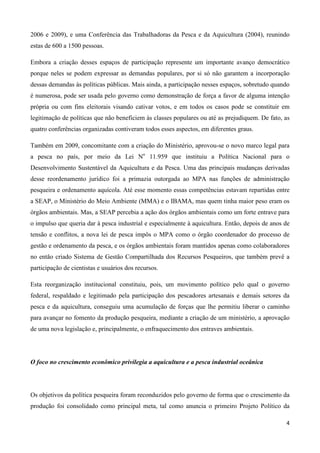 4
2006 e 2009), e uma Conferência das Trabalhadoras da Pesca e da Aquicultura (2004), reunindo
estas de 600 a 1500 pessoas.
Embora a criação desses espaços de participação represente um importante avanço democrático
porque neles se podem expressar as demandas populares, por si só não garantem a incorporação
dessas demandas às políticas públicas. Mais ainda, a participação nesses espaços, sobretudo quando
é numerosa, pode ser usada pelo governo como demonstração de força a favor de alguma intenção
própria ou com fins eleitorais visando cativar votos, e em todos os casos pode se constituir em
legitimação de políticas que não beneficiem às classes populares ou até as prejudiquem. De fato, as
quatro conferências organizadas contiveram todos esses aspectos, em diferentes graus.
Também em 2009, concomitante com a criação do Ministério, aprovou-se o novo marco legal para
a pesca no país, por meio da Lei No
11.959 que instituiu a Política Nacional para o
Desenvolvimento Sustentável da Aquicultura e da Pesca. Uma das principais mudanças derivadas
desse reordenamento jurídico foi a primazia outorgada ao MPA nas funções de administração
pesqueira e ordenamento aquícola. Até esse momento essas competências estavam repartidas entre
a SEAP, o Ministério do Meio Ambiente (MMA) e o IBAMA, mas quem tinha maior peso eram os
órgãos ambientais. Mas, a SEAP percebia a ação dos órgãos ambientais como um forte entrave para
o impulso que queria dar à pesca industrial e especialmente à aquicultura. Então, depois de anos de
tensão e conflitos, a nova lei de pesca impôs o MPA como o órgão coordenador do processo de
gestão e ordenamento da pesca, e os órgãos ambientais foram mantidos apenas como colaboradores
no então criado Sistema de Gestão Compartilhada dos Recursos Pesqueiros, que também prevê a
participação de cientistas e usuários dos recursos.
Esta reorganização institucional constituiu, pois, um movimento político pelo qual o governo
federal, respaldado e legitimado pela participação dos pescadores artesanais e demais setores da
pesca e da aquicultura, conseguiu uma acumulação de forças que lhe permitiu liberar o caminho
para avançar no fomento da produção pesqueira, mediante a criação de um ministério, a aprovação
de uma nova legislação e, principalmente, o enfraquecimento dos entraves ambientais.
O foco no crescimento econômico privilegia a aquicultura e a pesca industrial oceânica
Os objetivos da política pesqueira foram reconduzidos pelo governo de forma que o crescimento da
produção foi consolidado como principal meta, tal como anuncia o primeiro Projeto Político da
 