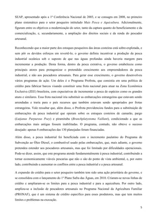 5
SEAP, apresentado após a 1ª Conferência Nacional de 2003, e se consagra em 2008, no primeiro
plano sistemático para o setor pesqueiro intitulado Mais Pesca e Aquicultura. Adicionalmente,
figuram entre os objetivos a modernização do setor, tanto da captura quanto do beneficiamento e da
comercialização, e, secundariamente, a ampliação dos direitos sociais e da renda do pescador
artesanal.
Reconhecendo que a maior parte dos estoques pesqueiros das áreas costeiras está sobre-explotada, e
sem pôr os devidos esforços em revertê-lo, o governo definiu incentivar a produção da pesca
industrial oceânica sob o suposto de que nas águas profundas ainda haveria margem para
incrementar a produção. Desta forma, dentro da pesca extrativa, o governo estabeleceu como
principais atores para protagonizar o pretendido crescimento aos empreendedores da pesca
industrial, e não aos pescadores artesanais. Para gerar esse crescimento, o governo desenvolveu
vários programas de ação. Um deles é o Programa Profrota, que consistia em uma política de
crédito para fabricar barcos visando constituir uma frota nacional para atuar na Zona Econômica
Exclusiva (ZEE) brasileira, com expectativas de incrementar a pesca de espécies como os grandes
atuns e similares. Essa frota nacional iria substituir as embarcações estrangeiras que estavam sendo
arrendadas e traria para o país recursos que também estavam sendo apropriados por frotas
estrangeiras. Vale ressaltar que, além disso, o Profrota providenciou fundos para a substituição de
embarcações de pesca industrial que operam sobre os estoques costeiros de camarão, pargo
(Lutjanus Purpureus Poey) e piramituba (Branchplatystoma Vaillant), condicionado a que as
embarcações mais antigas fossem inabilitadas. O programa, contudo, não obteve o sucesso
desejado: apenas 8 embarcações das 130 planejadas foram financiadas.
Além disso, a pesca industrial foi beneficiada com o incremento paulatino do Programa de
Subvenção ao Óleo Diesel, o combustível usado pelas embarcações, que, mais adiante, o governo
pretendeu estender aos pescadores artesanais, mas que foi limitado por dificuldades operacionais.
Pode-se dizer, assim, que este programa atende fundamentalmente à pesca industrial, contribuindo a
tornar economicamente viáveis pescarias que não o são do ponto de vista ambiental, e, por outro
lado, contribuindo a aumentar os conflitos entre a pesca industrial e a pesca artesanal.
A expansão do crédito para o setor pesqueiro também tem sido uma ação prioritária do governo, e
se consolidou com o lançamento do 1º Plano Safra das Águas, em 2010. Criaram-se novas linhas de
crédito e ampliaram-se os limites para a pesca industrial e para a aquicultura. Por outro lado,
ampliou-se a inclusão de pescadores artesanais no Programa Nacional da Agricultura Familiar
(PRONAF), que é um sistema de crédito específico para esses produtores, mas que tem muitos
limites e problemas na execução.
 