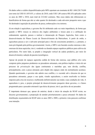 6
Os dados sobre o crédito disponibilizados pelo MPA apontam um montante de R$ 1.484.230.710,00
(em torno de US$ 811.055.033, a valores de 2010, onde US$ 1,00 custava R$1,83) aplicados entre
os anos de 2003 e 2010, num total de 212.662 contratos. Mas esses dados não diferenciam os
beneficiários de forma que não se sabe quanto foi destinado a cada sub-setor pesqueiro nem o que
foi destinado à aquisição de petrechos de pesca, embarcações e/ou motores.
Já em relação à aquicultura, o governo lhe foi atribuindo cada vez mais importância, de forma que
quando o MPA venceu os entraves dos órgãos ambientais e trouxe para si a atribuição do
ordenamento aquícola, passou a realizar a demarcação de Parques Aquícolas, bem como o
desenvolvimento de Planos Locais de Desenvolvimento da Maricultura. A partir de então, a
aquicultura passou a ser o sub-setor principal para o fim do crescimento produtivo, e, portanto, o
mais privilegiado pela política governamental. Assim, o MPA vem fazendo cessões onerosas e não-
onerosas de áreas aquícolas, isto é, vendendo ou doando espaços aquáticos públicos para cultivos de
particulares. Por outro lado, se propõe a integração vertical da cadeia produtiva, por meio do
desenvolvimento e adoção de pacotes tecnológicos.
Apesar da porção de espaços aquícolas cedida de forma não onerosa, cujo público alvo seria
composto pelos pequenos produtores ou pescadores artesanais, esta política implica o início de um
processo de privatização das águas continentais e marinhas que, sem dúvida, conflita,
principalmente, com a pesca artesanal, pois dispõe dos espaços onde ela normalmente acontece.
Quando questionado, o governo não admite esse conflito, e o esconde sob o discurso de que os
pescadores artesanais, graças a sua ajuda, virarão aquicultores, e assim resolverão os limites
impostos pela crise de recursos e melhorarão definitivamente sua renda e suas condições de vida. A
aquicultura é, pois, o projeto principal de desenvolvimento pesqueiro deste governo, e o futuro
programado para o pescador artesanal é que deixe de pescar, isto é, que deixe de ser pescador.
É importante destacar que, apesar do anterior, desde o início da atuação da SEAP existe, no
discurso governamental, a proposição de atender prioritariamente a pesca artesanal. Os dados da
distribuição orçamentária da SEAP entre os anos 2003 e 2009, a primeira vista parecem confirmar
essa intenção.
 