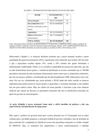 7
QUADRO 1. DISTRIBUIÇÃO DO ORÇAMENTO DA SEAP (2003-2009)
SETOR INVESTIMENTO
(R$)
%
Pesca artesanal R$ 257.570.000,00 36
Pesca industrial (inclui
Profrota e subvenção ao óleo
diesel)
R$ 191.600.000,00 26
Aquicultura R$ 102.450.000,00 14
Outros: Publicidade e
Administrativo
R$ 1.71166000,00 24
TOTAL GERAL R$ 722.786.000,00 100
Fonte: elaboração própria com base em MINISTÉRIO DE TRABALHO E EMPREGO (MTE), Políticas públicas de
emprego no Brasil: avaliação externa do Programa Seguro-desemprego. Brasília, 2010 e MINISTÉRIO DA PESCA E
AQUICULTURA (MPA), Relatório de Ações Executadas no período de 2003 a 2010. Brasília, 2010.
Observando o Quadro 1, os números absolutos mostram que a pesca artesanal recebeu a maior
quantidade dos gastos/investimentos (36%), seguida pelo setor industrial, que recebeu 26% do total,
e que a aquicultura recebeu apenas 14%, sendo o 24% restante dos gastos destinados a
administração e publicidade. Porém, se se considera a quantidade de pessoas de cada setor, que são
as reais beneficiárias desses gastos, o sentido da distribuição se inverte, mostrando que os 700.000
pescadores artesanais do país receberam relativamente muito menos que os empresários industriais,
que são uns poucos milhares, considerando que há aproximadamente 5000 embarcações neste sub-
setor. Por sua vez, relembrando que, nesse período, a SEAP ainda não tinha vencido os entraves
ambientais para poder promover massivamente a aquicultura, o montante destinado a esta também
tem um peso relativo maior. Mas, aos efeitos de nossa questão, o relevante é que esses números
ratificam que, apesar do discurso, os pescadores artesanais não são os beneficiários principais do
apoio do governo ao setor pesqueiro.
As ações dirigidas à pesca artesanal visam mais o alívio imediato da pobreza e não sua
supervivência e fortalecimento de longo prazo
Mas, qual é a política do governo atual para a pesca artesanal em si? Começando com as ações
voltadas para a atividade pesqueira, a principal medida do governo orientada à fase de produção da
pesca artesanal foi a ampliação já referida do acesso dos pescadores artesanais ao crédito oriundo
do PRONAF. Mas, os montantes dos empréstimos e certos condicionamentos e medidas
 
