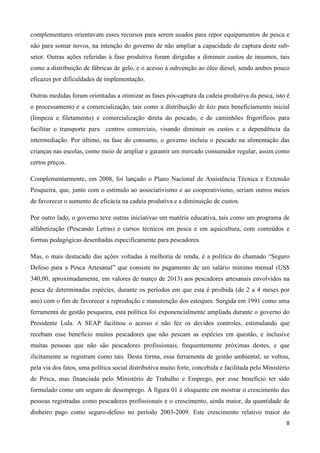 8
complementares orientavam esses recursos para serem usados para repor equipamentos de pesca e
não para somar novos, na intenção do governo de não ampliar a capacidade de captura deste sub-
setor. Outras ações referidas à fase produtiva foram dirigidas a diminuir custos de insumos, tais
como a distribuição de fábricas de gelo, e o acesso à subvenção ao óleo diesel, sendo ambos pouco
eficazes por dificuldades de implementação.
Outras medidas foram orientadas a otimizar as fases pós-captura da cadeia produtiva da pesca, isto é
o processamento e a comercialização, tais como a distribuição de kits para beneficiamento inicial
(limpeza e filetamento) e comercialização direta do pescado, e de caminhões frigoríficos para
facilitar o transporte para centros comerciais, visando diminuir os custos e a dependência da
intermediação. Por último, na fase do consumo, o governo incluiu o pescado na alimentação das
crianças nas escolas, como meio de ampliar e garantir um mercado consumidor regular, assim como
certos preços.
Complementarmente, em 2008, foi lançado o Plano Nacional de Assistência Técnica e Extensão
Pesqueira, que, junto com o estímulo ao associativismo e ao cooperativismo, seriam outros meios
de favorecer o aumento de eficácia na cadeia produtiva e a diminuição de custos.
Por outro lado, o governo teve outras iniciativas em matéria educativa, tais como um programa de
alfabetização (Pescando Letras) e cursos técnicos em pesca e em aquicultura, com conteúdos e
formas pedagógicas desenhadas especificamente para pescadores.
Mas, o mais destacado das ações voltadas à melhoria de renda, é a política do chamado “Seguro
Defeso para a Pesca Artesanal” que consiste no pagamento de um salário mínimo mensal (US$
340,00, aproximadamente, em valores de março de 2013) aos pescadores artesanais envolvidos na
pesca de determinadas espécies, durante os períodos em que esta é proibida (de 2 a 4 meses por
ano) com o fim de favorecer a reprodução e manutenção dos estoques. Surgida em 1991 como uma
ferramenta de gestão pesqueira, esta política foi exponencialmente ampliada durante o governo do
Presidente Lula. A SEAP facilitou o acesso e não fez os devidos controles, estimulando que
recebam esse benefício muitos pescadores que não pescam as espécies em questão, e inclusive
muitas pessoas que não são pescadores profissionais, frequentemente próximas destes, e que
ilicitamente se registram como tais. Desta forma, essa ferramenta de gestão ambiental, se voltou,
pela via dos fatos, uma política social distributiva muito forte, concebida e facilitada pelo Ministério
de Pesca, mas financiada pelo Ministério de Trabalho e Emprego, por esse benefício ter sido
formulado como um seguro de desemprego. A figura 01 é eloquente em mostrar o crescimento das
pessoas registradas como pescadores profissionais e o crescimento, ainda maior, da quantidade de
dinheiro pago como seguro-defeso no período 2003-2009. Este crescimento relativo maior do
 