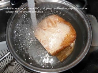 Mettiamo a bagno circa 400 gr di pane ovviamente Napoletano –non sciapo- ce ne occore la mollica 