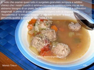 E’ noto che oramai quasi tutto è surgelato,granulato,tempura e additivi chimici che i nostri cuochi ci ammanniscono in continuazione,ma se noi abbiamo bisogno di un piatto facile curativo per i priimi freddi e raffreddori stagionali  e pieno di gusto,possiamo rivolgerci solo ai seguaci della  “Accademia d’ ‘o mmusc’ magnà “ e alle loro terapie  a base di genuinità,qualità e amore.Buona fame a tutti Monsù Tina e  Aflo [email_address] 