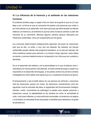 IV
IV
4.1 La influencia de la herencia y el ambiente en las relaciones
humanas
El ambiente también juega un papel crítico en hacer de la gente lo que es y lo que
llega a ser. La forma en que se comportan los padres y las personas que cuidan a
los niños afectan en su desarrollo. Una razón para que sea difícil develar los efectos
relativos a la herencia y al ambiente es que los seres humanos cambian a partir del
momento de su nacimiento. Mientras algunos cambios parecen efectuarse por
influencias ambientales, otros son programados por los genes.
Las conductas determinadas biológicamente dependen del grado de maduración
para que se den, no antes, y muy rara vez después. No obstante, las fuerzas
ambientales pueden afectar este programa hereditario, en el caso por ejemplo. De
niños huérfanos reciben poca atención y no hicieron ningún ejercicio, estos bebes
se sientan y caminan bastante tarde en comparación con niños que son cuidados y
atendidos.
Es en el desarrollo del intelecto y de la personalidad en lo que el balance entre 1
naturaleza y la crianza parece más delicado, el medio ambiente juega un papel muy
importante en el desarrollo del lenguaje, si los padres animan los primeros sonidos
ininteligibles los niños hablan más rápido que si su vocalización temprana se ignora.
El temperamento o sea el estilo básico de una persona de enfrentar y reaccionar
ante las situaciones, parece ser innato. Se observaron características como las
siguientes nivel de actividad del bebe, la regularidad del funcionamiento biológico
(hambre, sueño, movimientos de estómago) la rapidez para aceptar personas y
situaciones nuevas, la adaptabilidad en los cambios de rutina, la sensibilidad al
ruido, a las luces brillantes y a otros estímulos sensoriales, la tendencia a la alegría
o a la tristeza, la intensidad de las respuestas, la facilidad para distraerse y el grado
de persistencia.
 