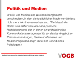 Politik und Medien  «Politik und Medien sind zu einem Konglomerat verschmolzen, in dem die tatsächlichen Macht-verhältnisse nicht mehr leicht auszumachen sind. " Parteizentralen stellen sich mittlerweile als innen-politische Redaktionsräume dar, in denen ein professionelles Kommunikationsmanagement für ein dichtes Angebot an Presseaussendungen, Presse-konferenzen und Medienereignissen sorgt " lautet der Befund eines Politologen.» 