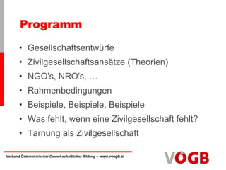 Gesellschaftsentwürfe Zivilgesellschaftsansätze (Theorien) NGO's, NRO's, … Rahmenbedingungen Beispiele, Beispiele, Beispiele Was fehlt, wenn eine Zivilgesellschaft fehlt? Tarnung als Zivilgesellschaft Programm 