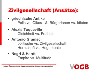 Zivilgesellschaft (Ansätze): griechische Antike   Polis vs. Oikos  &  Bürgerinnen vs. Idioten Alexis Toqueville Gleichheit vs. Freiheit Antonio Gramsci politische vs. Zivilgesellschaft Herrschaft vs. Hegemonie Negri & Hardt Empire vs. Multitude 