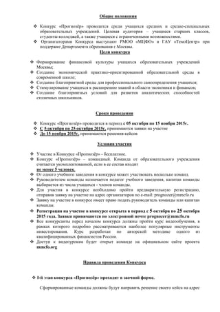 Общие положения
 Конкурс «Прогнозёр» проводится среди учащихся средних и средне-специальных
образовательных учреждений. Целевая аудитория – учащиеся старших классов,
студенты колледжей, а также учащиеся с ограниченными возможностями.
 Организаторами Конкурса выступают РМОО «МЦФО» и ГАУ «ТемоЦентр» при
поддержке Департамента образования г.Москвы.
Цели конкурса
 Формирование финансовой культуры учащихся образовательных учреждений
Москвы;
 Создание экономической практико-ориентированной образовательной среды в
современной школе;
 Создание благоприятной среды для профессионального самоопределения учащихся;
 Стимулирование учащихся к расширению знаний в области экономики и финансов;
 Создание благоприятных условий для развития аналитических способностей
столичных школьников.
Сроки проведения
 Конкурс «Прогнозёр» проводится в период с 05 октября по 15 ноября 2015г.
 С 5 октября по 25 октября 2015г. принимаются заявки на участие
 До 15 ноября 2015г. принимаются решения кейсов
Условия участия
 Участие в Конкурсе «Прогнозёр» - бесплатное.
 Конкурс «Прогнозёр» – командный. Команда от образовательного учреждения
считается укомплектованной, если в ее состав входит
не менее 5 человек.
 От одного учебного заведения в конкурсе может участвовать несколько команд.
 Руководителем команды назначается педагог учебного заведения, капитан команды
выбирается из числа учащихся - членов команды.
 Для участия в конкурсе необходимо пройти предварительную регистрацию,
отправив заявку на участие на адрес организаторов по e-mail: prognozer@mmcfo.ru
 Заявку на участие в конкурсе имеет право подать руководитель команды или капитан
команды.
 Регистрация на участие в конкурсе открыта в период с 5 октября по 25 октября
2015 года. Заявки принимаются по электронной почте prognozer@mmcfo.ru
 Все конкурсанты перед началом конкурса должны пройти курс видеообучения, в
рамках которого подробно рассматриваются наиболее популярные инструменты
инвестирования. Курс разработан по авторской методике одного из
квалифицированных финансистов России.
 Доступ к видеоурокам будет открыт команде на официальном сайте проекта
mmcfo.org
Правила проведения Конкурса
 I-й этап конкурса «Прогнозёр» проходит в заочной форме.
Сформированные команды должны будут направить решение своего кейса на адрес
 