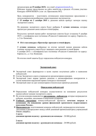 организаторов до 15 ноября 2015г. по e-mail: prognozer@mmcfo.ru.
Кейсовое задание представлено на сайте mmcfo.org, в разделе «Условия участия»
Конкурса «ПРОГНОЗЕР» ( или см. Приложение №1).
Цель конкурсантов – подготовить оптимальное инвестиционное предложение с
использованием разнообразных инвестиционных инструментов.
С 15 ноября по 2 декабря 2015 г. решения кейсов пройдут заочную оценку
экспертного совета.
По решению экспертного совета будут выбраны 3 лучшие команды, которые
презентуют решения своих кейсов в очной форме.
Результаты заочной оценки работ экспертным советом будут оглашены 9 декабря
2015 г. в конференц-зале гостиницы «Рэдиссон Славянская» по адресу: Европы пл.,
д. 2 (м. Киевская).
 II-й этап конкурса «Прогнозёр» проходит в очной форме.
3 лучшие команды, выбранные по итогам заочной оценки решения кейсов
членами экспертного совета будут защищать свои решение в очной форме
9 декабря 2015 г. в Конференц-зале гостиницы «Рэдиссон Славянская» по адресу:
Европы пл., д. 2 (м. Киевская).
По итогам очной защиты будут определены победители конкурса.
Экспертный совет
 Экспертный совет формируется в целях оценки полученных работ и выявления
победителей.
 Состав Экспертного совета утверждается организаторами конкурса.
 Экспертный совет вправе принять решение о дисквалификации конкурсантов в
случае выявления нарушений правил конкурса и махинаций.
 Экспертный совет не дает комментариев относительно принятых решений.
Определение победителей
 Определение победителей конкурса осуществляется на основании результатов
оценки кейсов членами экспертного совета.
 По итогам конкурса выявляются три команды – победителя, которые награждаются
кубками, медалями, дипломами и памятными подарками.
 Учебным заведениям команд-победителей вручается почетная награда в
номинации «За повышение уровня финансовой грамотности подрастающего
поколения России».
 Преподаватели, подготовившие команды победителей, награждаются почетными
дипломами и распределяют между собой денежный премиальный фонд учрежденный
РМОО «МЦФО»:
1 место
денежная премия педагогу - руководителю команды – 30 000 рублей.
2 место
денежная премия педагогу - руководителю команды – 20 000 рублей.
 