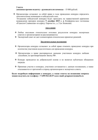 3 место
денежная премия педагогу - руководителю команды – 15 000 рублей.
 Организаторы оставляют за собой право в ходе проведения конкурса определить
дополнительные номинации и победителей в них.
Оглашение победителей конкурса будет проходить на торжественной церемонии
награждения призеров конкурса 9 декабря 2015 г. в Конференц-зале гостиницы
«Рэдиссон Славянская» по адресу: Европы пл., д. 2 (м. Киевская).
Апелляция
 Любые апелляции относительно итоговых результатов конкурса экспертным
советом и организаторами не рассматриваются.
 Экспертный совет не дает комментариев относительно принятых решений.
Заключительные положения
 Организаторы конкурса оставляют за собой право отменить проведение конкурса при
количестве участников недостаточным для проведения конкурса.
 Организаторы в праве распоряжаться данными участников конкурса любыми
способами, не противоречащими Закону РФ .
 Конкурс проводится на добровольной основе и не является публичным обещанием
награды.
 Принимая участие в конкурсе, участники соглашаются с данным положением, а также
отказываются от претензий в сторону организаторов и экспертного совета.
Более подробную информацию о конкурсе, а также ответы на возникшие вопросы
можно получить по телефону: +7-499-922-20-57 или e-mail: prognozer@mmcfo.ru
 