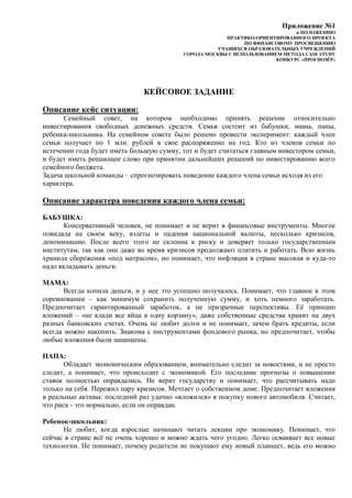Приложение №1
к ПОЛОЖЕНИЮ
ПРАКТИКО-ОРИЕНТИРОВАННОГО ПРОЕКТА
ПО ФИНАНСОВОМУ ПРОСВЕЩЕНИЮ
УЧАЩИХСЯ ОБРАЗОВАТЕЛЬНЫХ УЧРЕЖДЕНИЙ
ГОРОДА МОСКВЫ С ИСПОЛЬЗОВАНИЕМ МЕТОДА CASE STUDY
КОНКУРС «ПРОГНОЗЁР»
КЕЙСОВОЕ ЗАДАНИЕ
Описание кейс ситуации:
Семейный совет, на котором необходимо принять решение относительно
инвестирования свободных денежных средств. Семья состоит из бабушки, мамы, папы,
ребенка-школьника. На семейном совете было решено провести эксперимент: каждый член
семьи получает по 1 млн. рублей в свое распоряжение на год. Кто из членов семьи по
истечении года будет иметь большую сумму, тот и будет считаться главным инвестором семьи,
и будет иметь решающее слово при принятии дальнейших решений по инвестированию всего
семейного бюджета.
Задача школьной команды – спрогнозировать поведение каждого члена семьи исходя из его
характера.
Описание характера поведения каждого члена семьи:
БАБУШКА:
Консервативный человек, не понимает и не верит в финансовые инструменты. Многое
повидала на своем веку, взлеты и падения национальной валюты, несколько кризисов,
деноминацию. После всего этого не склонна к риску и доверяет только государственным
институтам, так как они даже во время кризисов продолжают платить и работать. Всю жизнь
хранила сбережения «под матрасом», но понимает, что инфляция в стране высокая и куда-то
надо вкладывать деньги.
МАМА:
Всегда копила деньги, и у нее это успешно получалось. Понимает, что главное в этом
соревновании – как минимум сохранить полученную сумму, и хоть немного заработать.
Предпочитает гарантированный заработок, а не призрачные перспективы. Её принцип
вложений – «не клади все яйца в одну корзину», даже собственные средства хранит на двух
разных банковских счетах. Очень не любит долги и не понимает, зачем брать кредиты, если
всегда можно накопить. Знакома с инструментами фондового рынка, но предпочитает, чтобы
любые вложения были защищены.
ПАПА:
Обладает экономическим образованием, внимательно следит за новостями, и не просто
следит, а понимает, что происходит с экономикой. Его последние прогнозы о повышении
ставок полностью оправдались. Не верит государству и понимает, что рассчитывать надо
только на себя. Пережил пару кризисов. Мечтает о собственном доме. Предпочитает вложения
в реальные активы: последний раз удачно «вложился» в покупку нового автомобиля. Считает,
что риск - это нормально, если он оправдан.
Ребенок-школьник:
Не любит, когда взрослые начинают читать лекции про экономику. Понимает, что
сейчас в стране всё не очень хорошо и можно ждать чего угодно. Легко осваивает все новые
технологии. Не понимает, почему родители не покупают ему новый планшет, ведь его можно
 