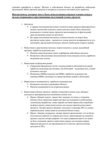 спокойно приобрести в кредит. Мечтает о собственном бизнесе по разработке мобильных
приложений. Много времени проводит в интернете и пытается там найти пути заработка.
Инструменты, которые могут быть использованы каждым членом семьи с
целью сохранения и преумножения полученной суммы средств:
o Депозиты:
 С правом пополнения/частичного изъятия (ставка процента фиксируются в
момент заключения депозита, сумма депозита может быть увеличена/
уменьшена в течение срока, проценты выплачиваются за фактический
срок нахождения суммы на депозите);
 Без права пополнения/частичного изъятия (депозит не может быть
расторгнут ранее срока – проценты и сумма депозита возвращаются по его
окончании, при желании пополнить депозит необходимо открыть новый).
o Инвестиции в драгоценные металлы: можно покупать с целью дальнейшей
продажи, заработок на разнице цен
 Покупка инвестиционных монет (серебряные юбилейные монеты);
 Вложения в обезличенные металлические счета (покупка золота, заработок
на разнице цен золота).
o Инвестиции на фондовом рынке:
 Управление брокерским счетом: покупка акций и облигаций (для акций –
заработок на разнице цен активов, для облигаций – на разнице цен, а также
купонного дохода);
 Вложения в ПИФы (покупка пая ПИФа, заработок на разнице цен
единицы ПИФа, состоящего из представленных акций и облигаций).
o Инвестиции в недвижимость: заработок на разнице цен
 Вложения в ипотеку (строящийся объект);
 Покупка недвижимости на вторичном рынке.
o Инвестиции в бизнес-проекты: требуют вложений в начале года, обещают
доходность пропорционально вложениям в конце года
 Проект «Новый гаджет»: проект был запущен год назад, в текущему
моменту были проведены маркетинговые исследования и необходимые
технические разработки, также первый тестовый образец был опробован
на фокус-группе, инвестиции нужны для запуска производства нового
продукта. Авторы проекта обещают доходность в размере 40% от суммы
первоначальных инвестиций на основании бизнес-плана;
 Проект «Завтрак супермена»: авторы проекта предполагают, что он будет
пользоваться спросом со стороны всех школ, ориентирован на учащихся
средних классов, авторы уверены, что идея суперменов просто не может
не быть успешной, проекту инвестиции нужны для создания первых
образцов продукта и для продвижения его в школах, предполагаемая
доходность 50%;
 