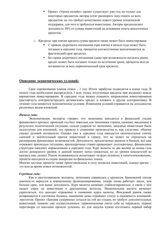  Проект «Уроки онлайн»: проект существует уже год, но только для
некоторых предметов, авторы хотят расширить зону охвата до всех
предметов, но это требует качественно нового уровня технической
поддержки, для чего и требуются инвестиции. Авторы предполагают
доходность 30% от суммы инвестиций на основании опыта аналогичных
проектов.
o Кредиты: при взятии кредита сумма кредита также может быть инвестирована
 С правом досрочного погашения (при взятии в начале года может быть
погашен в середине года, проценты соответственно выплачиваются за
фактический срок кредита);
 Без права досрочного погашения (даже при возможности погасить ранее,
кредит может быть погашен только по истечении срока, проценты всегда
погашаются за весь первоначальный срок кредита).
Описание экономических условий:
Срок соревнования членов семьи – 1 год. Итоги заработка подводятся в конце года. В
начале года необходимо распределить 1 млн. (плюс полученные кредиты при желании) между
вариантами инвестирования. В середине года можно изменить направления инвестирования
(расторгнуть контракты/продать активы/взять кредит и вложить в другие альтернативы). В
течение года меняются экономические условия. Изменения условий отражается на доходностях
различных видов вложений.
Начало года:
Экономические эксперты говорят, что экономика находится в финальной стадии
финансового кризиса: прошлый год был тяжелым для экономики страны, санкции, введенные в
результате политической ситуации, сильно ударили по экономике, западные инвестиции были
недоступны для компаний, что привело к снижению производства и, как следствие, общему
упадку деловой активности. Однако уже к середине года ожидается окончательное снятие
санкций и значительный приток инвестиций в страну, что не может не отразиться на
расширении финансовых возможностей. Доходности, предлагаемые рынком и банком, всё еще
отражают кризисную ситуацию, краткосрочные ставки превышают долгосрочные, финансовые
структуры ожидают нормализации к середине года. Курс валюты за два месяца до конца года
достиг рекордного уровня, в данный момент начал снижаться, но до уровня показателей до
кризиса еще далеко. Рынок недвижимости испытывает острую нехватку в капиталовложениях,
проекты находятся в стадии заморозки на финальных этапах.
Многие частные проекты также приостановлены в силу нехватки инвестиций, однако кризис –
это всегда время новых возможностей.
Середина года:
Как и прогнозировали эксперты, экономика справилась с кризисом. Банковский сектор
наконец-то вернулся к нормальному функционированию, теперь снова работает закон, чем
больше срок, тем выше доходность. Курс валюты начинает стабилизироваться, в связи с чем
падает спрос на инвестиции в драгоценные металлы. Национальная валюта начинает
укрепляться, что находит отражение в снижении курса валюты. Фондовый рынок также
возвращается в состояние баланса, нынешние цены отражают статус и надежность компаний-
эмитентов. Проект «Завтрак супермена» остался на той же стадии, но требует дополнительных
инвестиций, помимо уже осуществленных: первоначальная смета себя не оправдала, первые
переговоры со школами прошли успешно, но для запуска нужно изготовить первый набор
 
