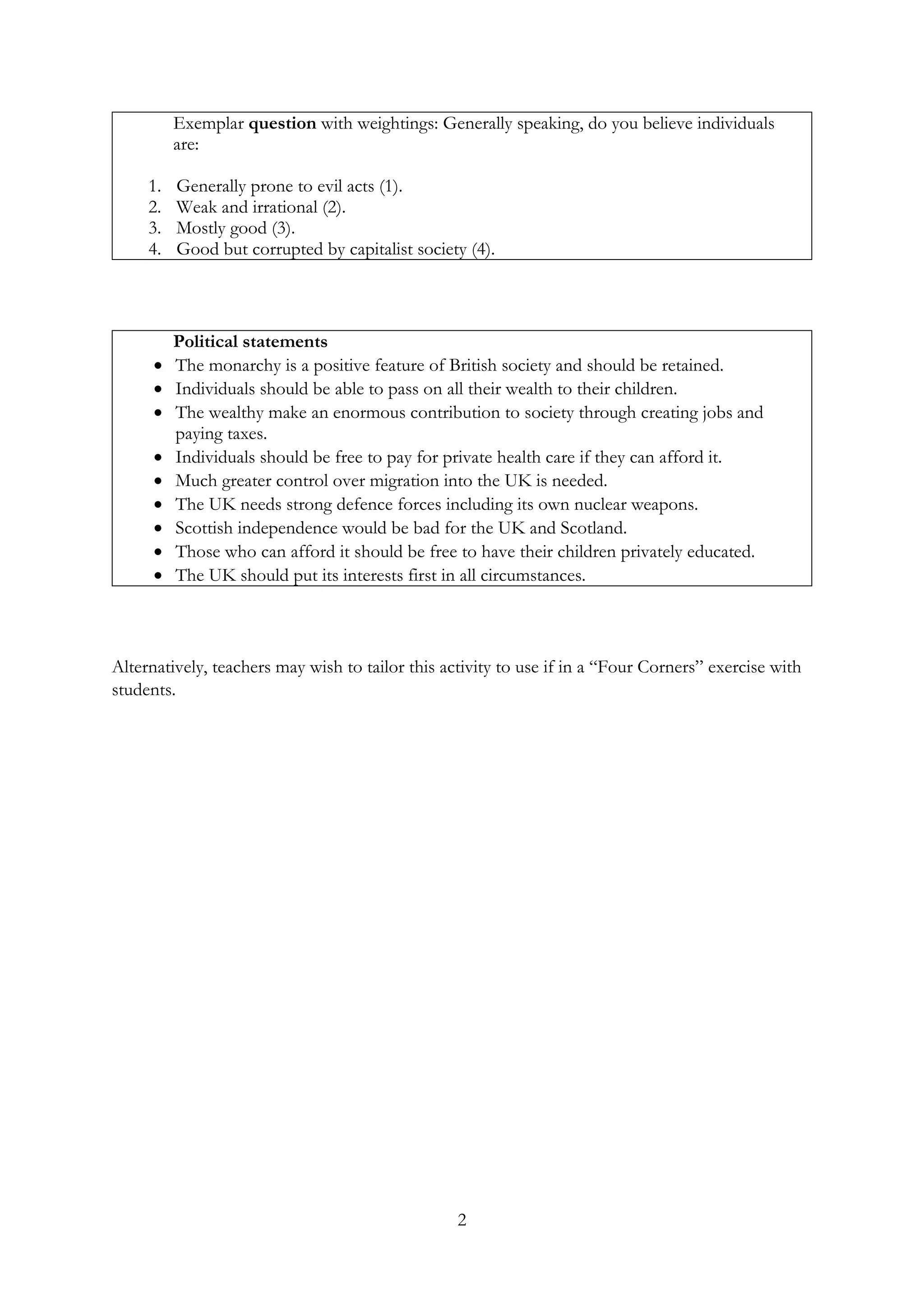 2
Exemplar question with weightings: Generally speaking, do you believe individuals
are:
1. Generally prone to evil acts (1).
2. Weak and irrational (2).
3. Mostly good (3).
4. Good but corrupted by capitalist society (4).
Political statements
• The monarchy is a positive feature of British society and should be retained.
• Individuals should be able to pass on all their wealth to their children.
• The wealthy make an enormous contribution to society through creating jobs and
paying taxes.
• Individuals should be free to pay for private health care if they can afford it.
• Much greater control over migration into the UK is needed.
• The UK needs strong defence forces including its own nuclear weapons.
• Scottish independence would be bad for the UK and Scotland.
• Those who can afford it should be free to have their children privately educated.
• The UK should put its interests first in all circumstances.
Alternatively, teachers may wish to tailor this activity to use if in a “Four Corners” exercise with
students.
 
