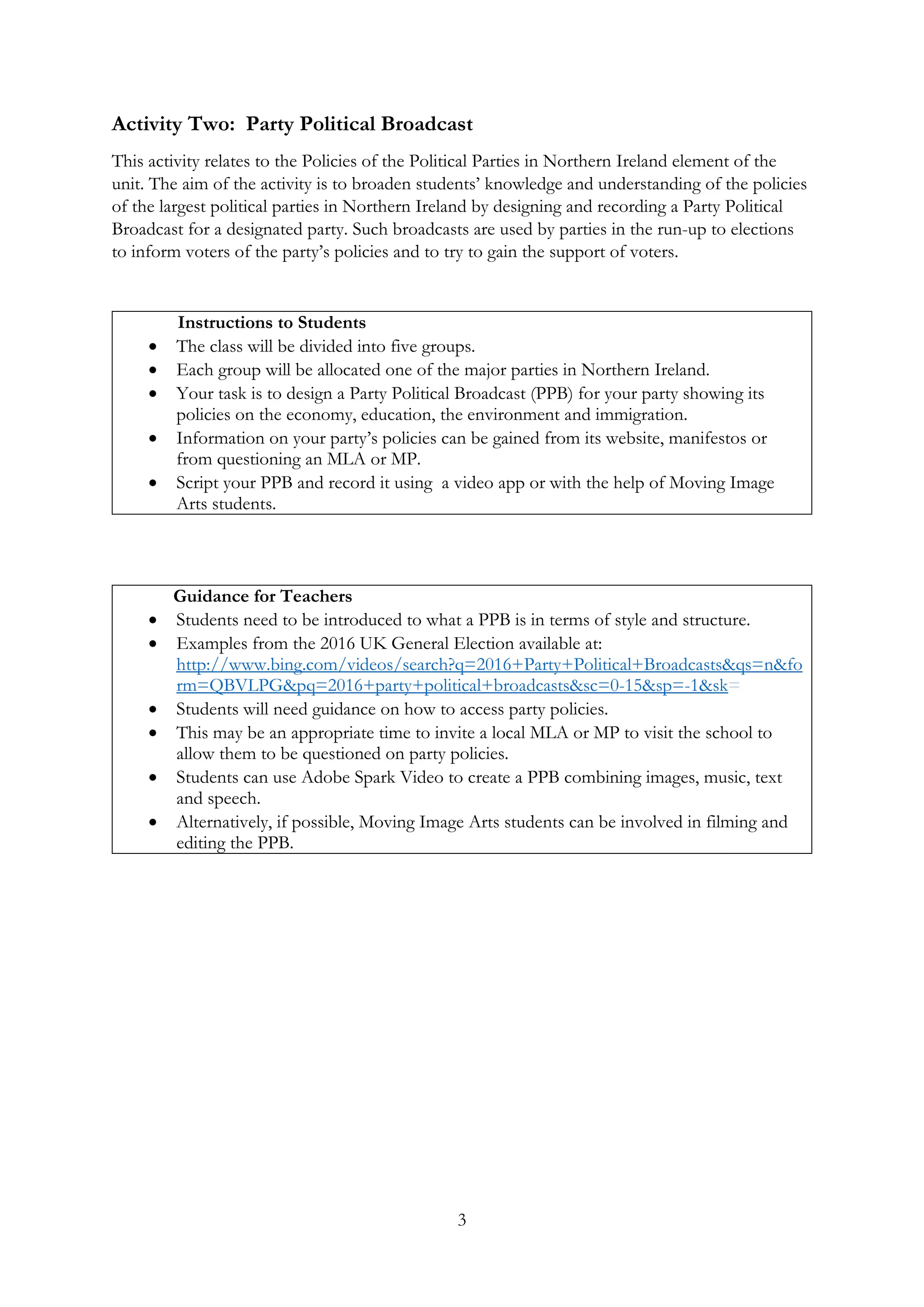 3
Activity Two: Party Political Broadcast
This activity relates to the Policies of the Political Parties in Northern Ireland element of the
unit. The aim of the activity is to broaden students’ knowledge and understanding of the policies
of the largest political parties in Northern Ireland by designing and recording a Party Political
Broadcast for a designated party. Such broadcasts are used by parties in the run-up to elections
to inform voters of the party’s policies and to try to gain the support of voters.
Instructions to Students
• The class will be divided into five groups.
• Each group will be allocated one of the major parties in Northern Ireland.
• Your task is to design a Party Political Broadcast (PPB) for your party showing its
policies on the economy, education, the environment and immigration.
• Information on your party’s policies can be gained from its website, manifestos or
from questioning an MLA or MP.
• Script your PPB and record it using a video app or with the help of Moving Image
Arts students.
Guidance for Teachers
• Students need to be introduced to what a PPB is in terms of style and structure.
• Examples from the 2016 UK General Election available at:
http://www.bing.com/videos/search?q=2016+Party+Political+Broadcasts&qs=n&fo
rm=QBVLPG&pq=2016+party+political+broadcasts&sc=0-15&sp=-1&sk=
• Students will need guidance on how to access party policies.
• This may be an appropriate time to invite a local MLA or MP to visit the school to
allow them to be questioned on party policies.
• Students can use Adobe Spark Video to create a PPB combining images, music, text
and speech.
• Alternatively, if possible, Moving Image Arts students can be involved in filming and
editing the PPB.
 