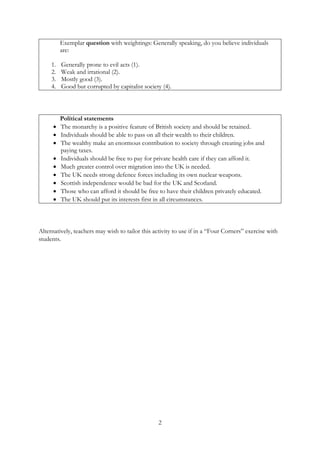 2
Exemplar question with weightings: Generally speaking, do you believe individuals
are:
1. Generally prone to evil acts (1).
2. Weak and irrational (2).
3. Mostly good (3).
4. Good but corrupted by capitalist society (4).
Political statements
• The monarchy is a positive feature of British society and should be retained.
• Individuals should be able to pass on all their wealth to their children.
• The wealthy make an enormous contribution to society through creating jobs and
paying taxes.
• Individuals should be free to pay for private health care if they can afford it.
• Much greater control over migration into the UK is needed.
• The UK needs strong defence forces including its own nuclear weapons.
• Scottish independence would be bad for the UK and Scotland.
• Those who can afford it should be free to have their children privately educated.
• The UK should put its interests first in all circumstances.
Alternatively, teachers may wish to tailor this activity to use if in a “Four Corners” exercise with
students.
 
