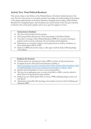 3
Activity Two: Party Political Broadcast
This activity relates to the Policies of the Political Parties in Northern Ireland element of the
unit. The aim of the activity is to broaden students’ knowledge and understanding of the policies
of the largest political parties in Northern Ireland by designing and recording a Party Political
Broadcast for a designated party. Such broadcasts are used by parties in the run-up to elections
to inform voters of the party’s policies and to try to gain the support of voters.
Instructions to Students
• The class will be divided into five groups.
• Each group will be allocated one of the major parties in Northern Ireland.
• Your task is to design a Party Political Broadcast (PPB) for your party showing its
policies on the economy, education, the environment and immigration.
• Information on your party’s policies can be gained from its website, manifestos or
from questioning an MLA or MP.
• Script your PPB and record it using a video app or with the help of Moving Image
Arts students.
Guidance for Teachers
• Students need to be introduced to what a PPB is in terms of style and structure.
• Examples from the 2016 UK General Election available at:
http://www.bing.com/videos/search?q=2016+Party+Political+Broadcasts&qs=n&fo
rm=QBVLPG&pq=2016+party+political+broadcasts&sc=0-15&sp=-1&sk=
• Students will need guidance on how to access party policies.
• This may be an appropriate time to invite a local MLA or MP to visit the school to
allow them to be questioned on party policies.
• Students can use Adobe Spark Video to create a PPB combining images, music, text
and speech.
• Alternatively, if possible, Moving Image Arts students can be involved in filming and
editing the PPB.
 