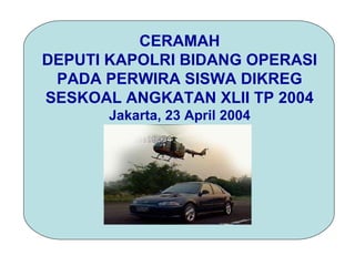 CERAMAH
DEPUTI KAPOLRI BIDANG OPERASI
 PADA PERWIRA SISWA DIKREG
SESKOAL ANGKATAN XLII TP 2004
       Jakarta, 23 April 2004
 