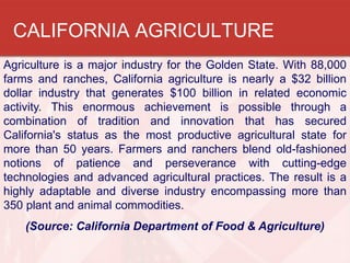 CALIFORNIA AGRICULTURE
Agriculture is a major industry for the Golden State. With 88,000
farms and ranches, California agr...
