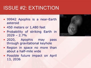ISSUE #2: EXTINCTION

• 99942 Apophis is a near-Earth
  asteroid
• 450 meters or 1,480 feet
• Probability of striking Earth in
  2029 – 2.7%
• 2020,     Apophis    may    pass
  through gravitational keyhole
• Region in space no more than
  about a half-mile wide
• Possible future impact on April
  13, 2036
 