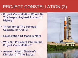 PROJECT CONSTELLATION (2)
• Project Constellation Would Be
  The largest Payload Rocket In
  History!

• Three Times The Payload
  Capacity of Ares V!

• Colonization Of Moon & Mars

• Why Did President Obama Kill
  Project Constellation?

• Answer: Albert Einstein’s
  Dimples In Time Space!
 