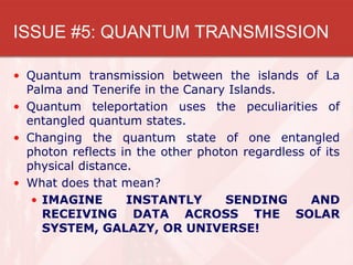 ISSUE #5: QUANTUM TRANSMISSION

• Quantum transmission between the islands of La
  Palma and Tenerife in the Canary Islands.
• Quantum teleportation uses the peculiarities of
  entangled quantum states.
• Changing the quantum state of one entangled
  photon reflects in the other photon regardless of its
  physical distance.
• What does that mean?
   • IMAGINE       INSTANTLY       SENDING       AND
     RECEIVING DATA ACROSS THE SOLAR
     SYSTEM, GALAZY, OR UNIVERSE!
 
