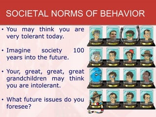 SOCIETAL NORMS OF BEHAVIOR
• You may think you are
  very tolerant today.

• Imagine     society    100
  years into the future.

• Your, great, great, great
  grandchildren may think
  you are intolerant.

• What future issues do you
  foresee?
 