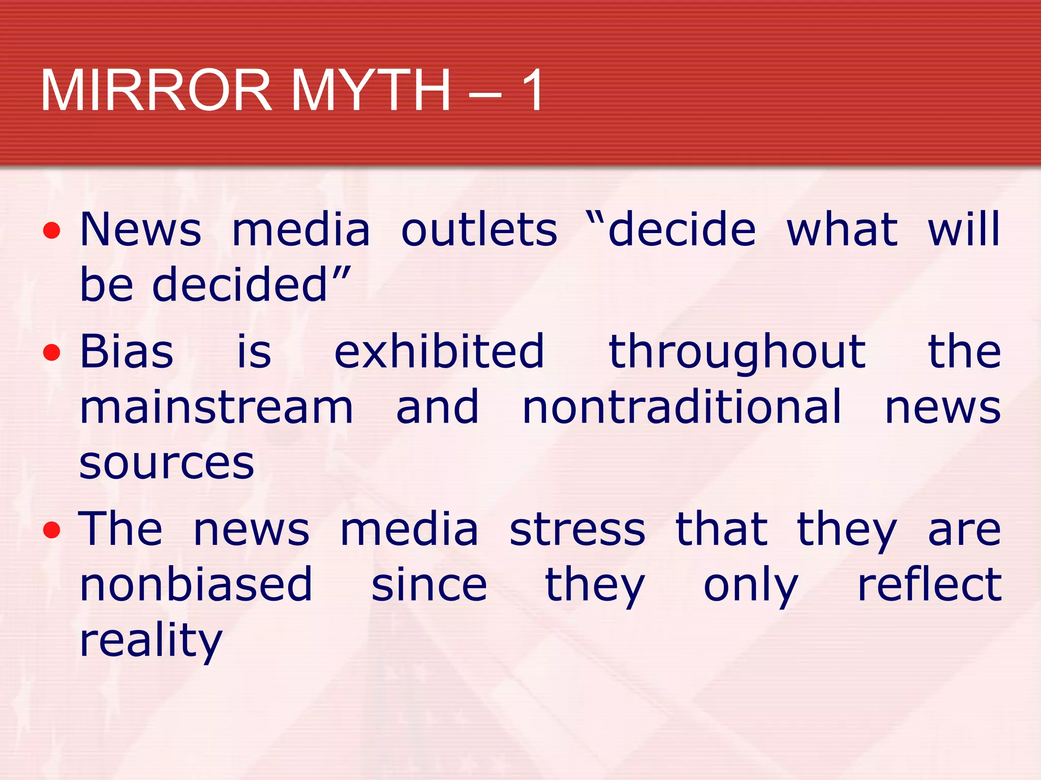 MIRROR MYTH – 1

• News media outlets “decide what will
  be decided”
• Bias is exhibited throughout the
  mainstream and nontraditional news
  sources
• The news media stress that they are
  nonbiased since they only reflect
  reality
 