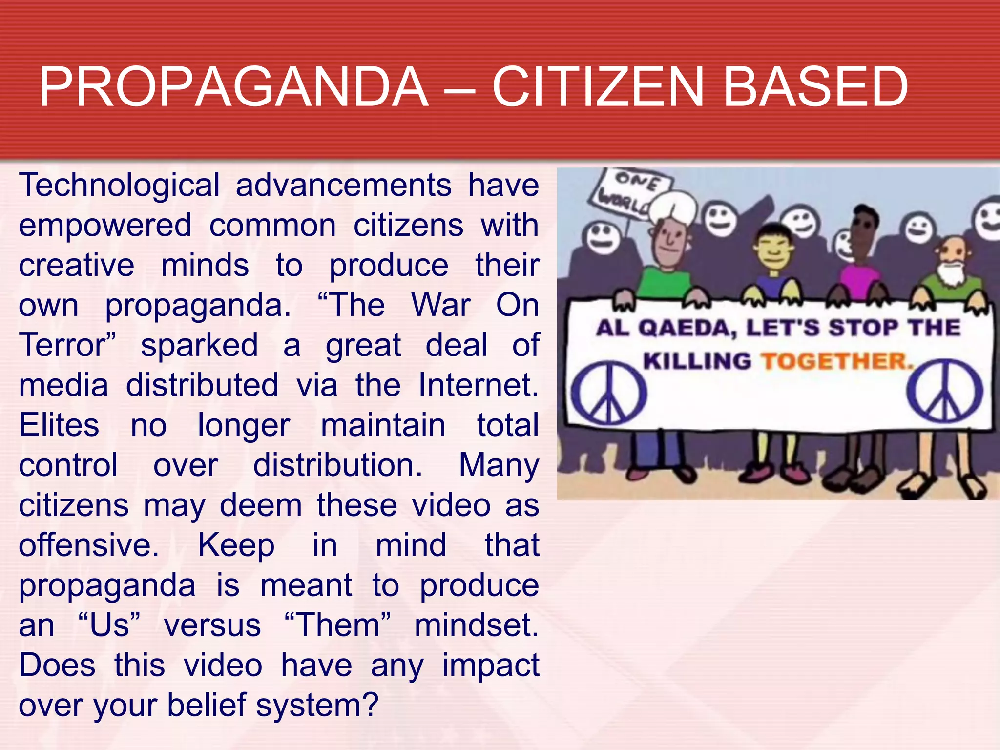 PROPAGANDA – CITIZEN BASED
Technological advancements have
empowered common citizens with
creative minds to produce their
own propaganda. “The War On
Terror” sparked a great deal of
media distributed via the Internet.
Elites no longer maintain total
control over distribution. Many
citizens may deem these video as
offensive. Keep in mind that
propaganda is meant to produce
an “Us” versus “Them” mindset.
Does this video have any impact
over your belief system?
 