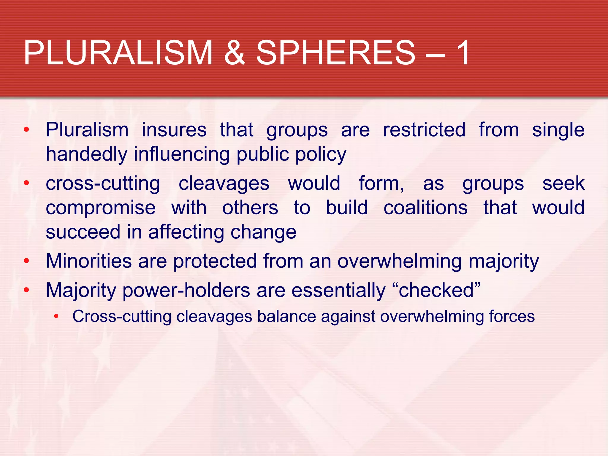 PLURALISM & SPHERES – 1

• Pluralism insures that groups are restricted from single
  handedly influencing public policy
• cross-cutting cleavages would form, as groups seek
  compromise with others to build coalitions that would
  succeed in affecting change
• Minorities are protected from an overwhelming majority
• Majority power-holders are essentially “checked”
   • Cross-cutting cleavages balance against overwhelming forces
 