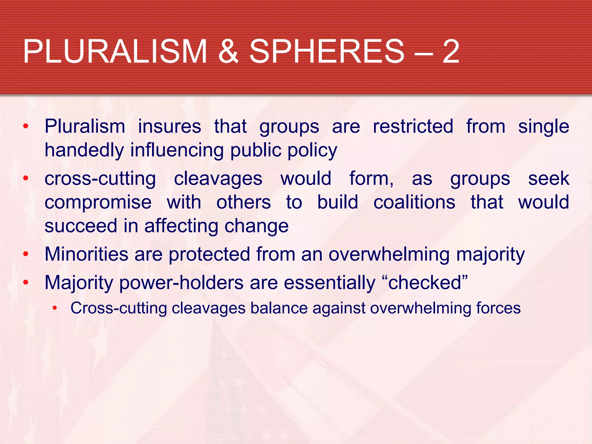 PLURALISM & SPHERES – 2

• Pluralism insures that groups are restricted from single
  handedly influencing public policy
• cross-cutting cleavages would form, as groups seek
  compromise with others to build coalitions that would
  succeed in affecting change
• Minorities are protected from an overwhelming majority
• Majority power-holders are essentially “checked”
   • Cross-cutting cleavages balance against overwhelming forces
 