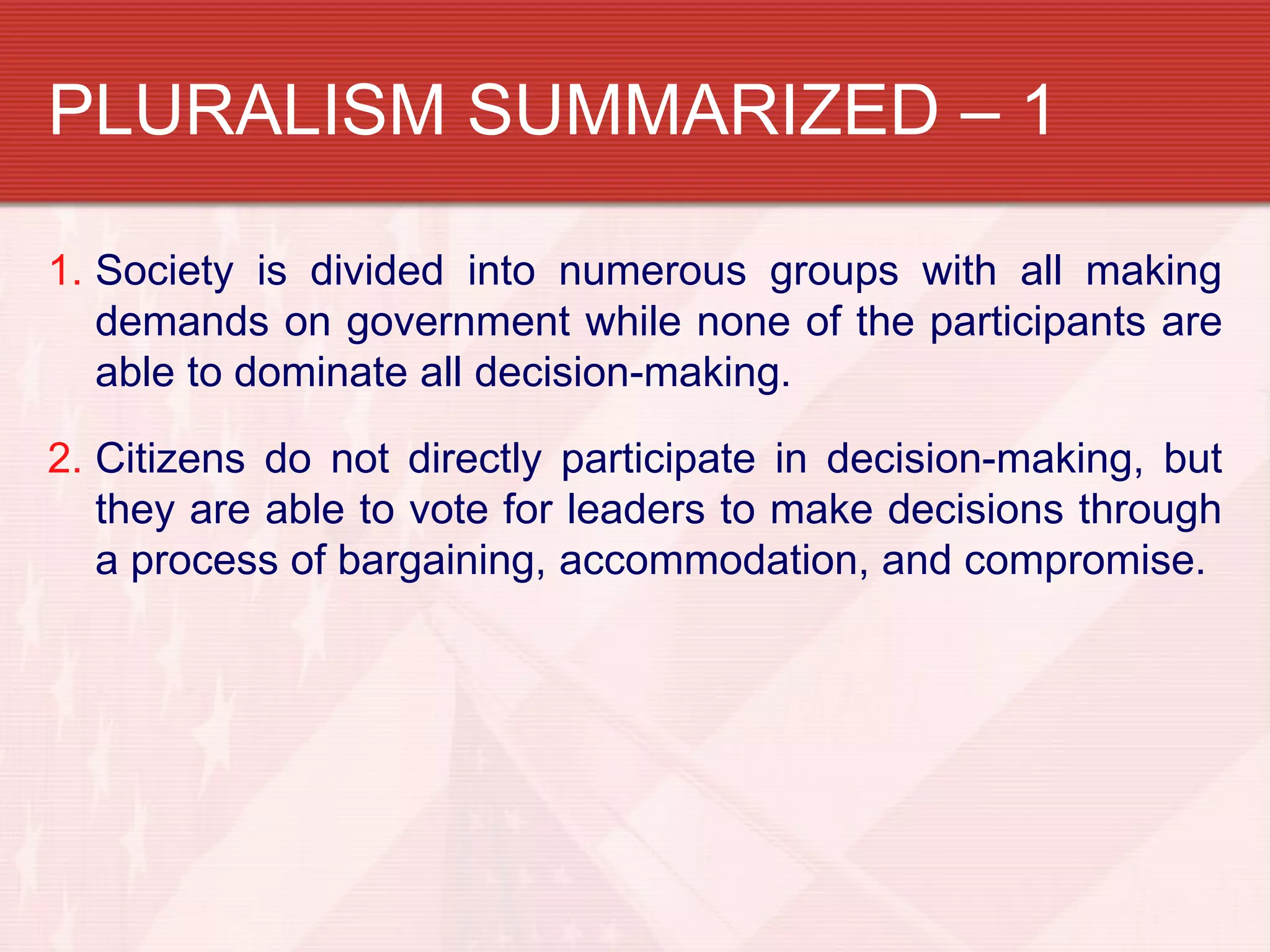PLURALISM SUMMARIZED – 1

1. Society is divided into numerous groups with all making
   demands on government while none of the participants are
   able to dominate all decision-making.

2. Citizens do not directly participate in decision-making, but
   they are able to vote for leaders to make decisions through
   a process of bargaining, accommodation, and compromise.
 