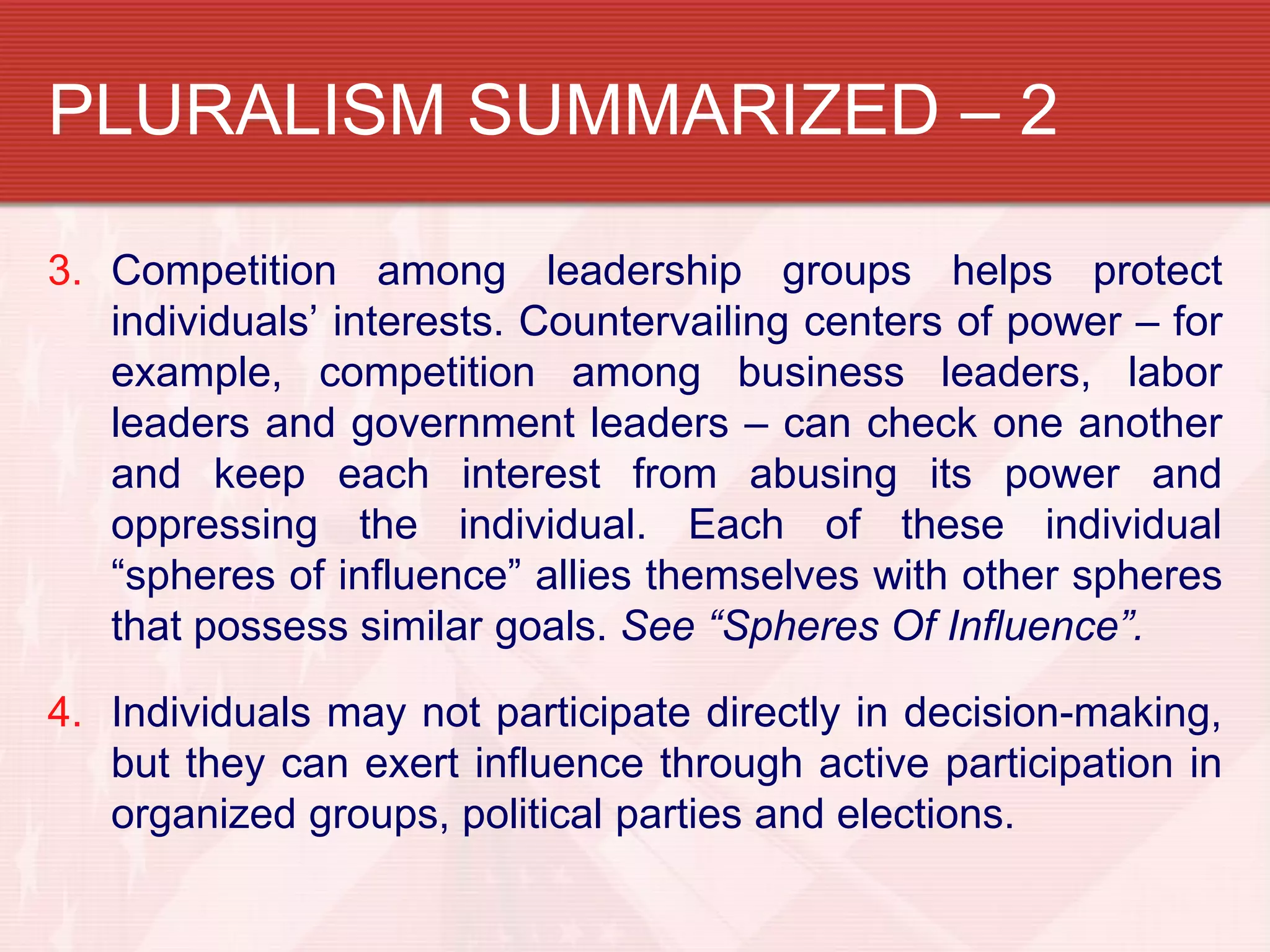 PLURALISM SUMMARIZED – 2

3. Competition among leadership groups helps protect
   individuals’ interests. Countervailing centers of power – for
   example, competition among business leaders, labor
   leaders and government leaders – can check one another
   and keep each interest from abusing its power and
   oppressing the individual. Each of these individual
   “spheres of influence” allies themselves with other spheres
   that possess similar goals. See “Spheres Of Influence”.

4. Individuals may not participate directly in decision-making,
   but they can exert influence through active participation in
   organized groups, political parties and elections.
 