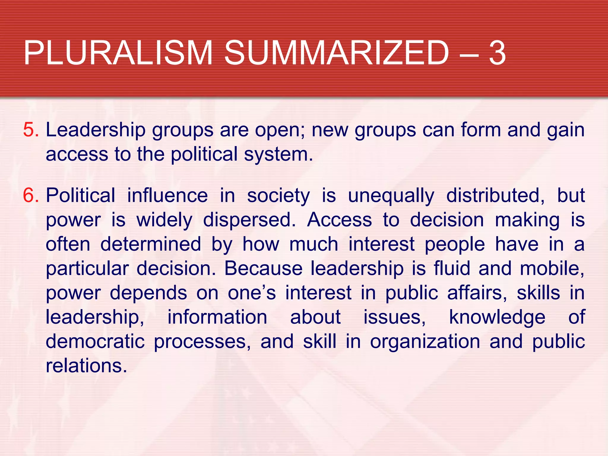 PLURALISM SUMMARIZED – 3

5. Leadership groups are open; new groups can form and gain
   access to the political system.

6. Political influence in society is unequally distributed, but
   power is widely dispersed. Access to decision making is
   often determined by how much interest people have in a
   particular decision. Because leadership is fluid and mobile,
   power depends on one’s interest in public affairs, skills in
   leadership, information about issues, knowledge of
   democratic processes, and skill in organization and public
   relations.
 