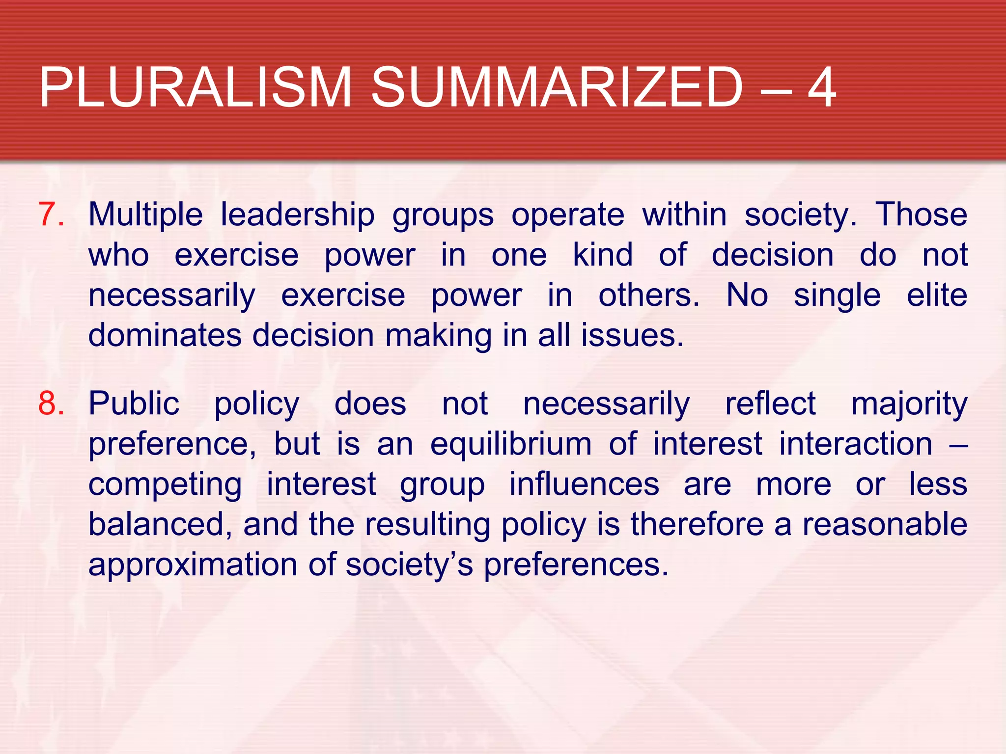 PLURALISM SUMMARIZED – 4

7. Multiple leadership groups operate within society. Those
   who exercise power in one kind of decision do not
   necessarily exercise power in others. No single elite
   dominates decision making in all issues.

8. Public policy does not necessarily reflect majority
   preference, but is an equilibrium of interest interaction –
   competing interest group influences are more or less
   balanced, and the resulting policy is therefore a reasonable
   approximation of society’s preferences.
 