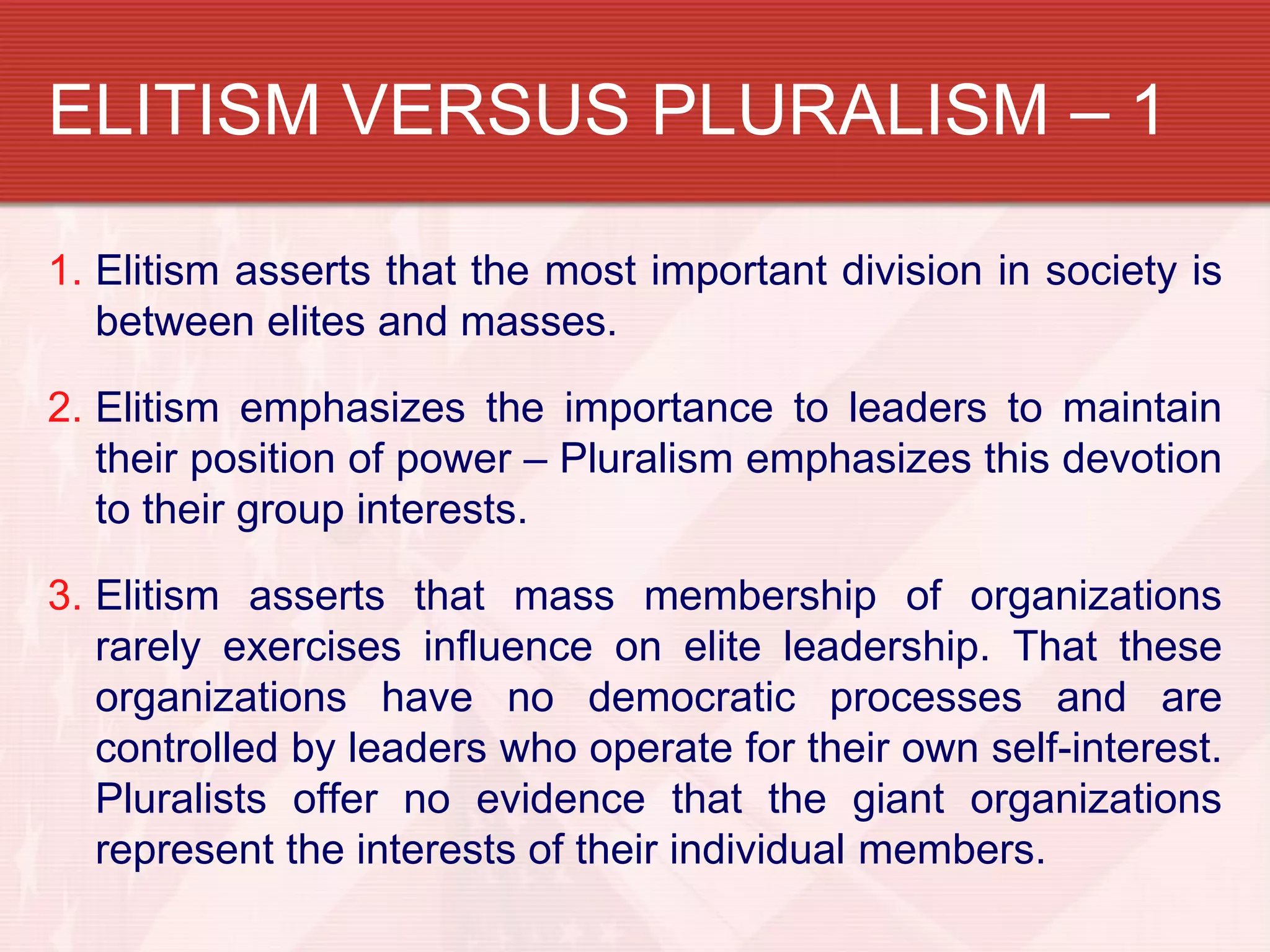 ELITISM VERSUS PLURALISM – 1

1. Elitism asserts that the most important division in society is
   between elites and masses.

2. Elitism emphasizes the importance to leaders to maintain
   their position of power – Pluralism emphasizes this devotion
   to their group interests.

3. Elitism asserts that mass membership of organizations
   rarely exercises influence on elite leadership. That these
   organizations have no democratic processes and are
   controlled by leaders who operate for their own self-interest.
   Pluralists offer no evidence that the giant organizations
   represent the interests of their individual members.
 