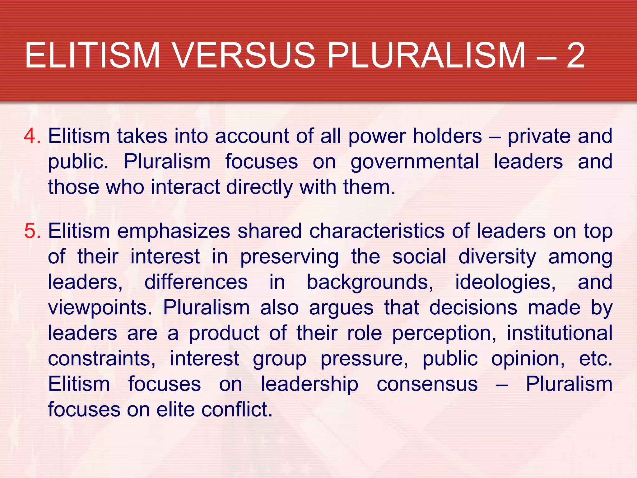 ELITISM VERSUS PLURALISM – 2

4. Elitism takes into account of all power holders – private and
   public. Pluralism focuses on governmental leaders and
   those who interact directly with them.

5. Elitism emphasizes shared characteristics of leaders on top
   of their interest in preserving the social diversity among
   leaders, differences in backgrounds, ideologies, and
   viewpoints. Pluralism also argues that decisions made by
   leaders are a product of their role perception, institutional
   constraints, interest group pressure, public opinion, etc.
   Elitism focuses on leadership consensus – Pluralism
   focuses on elite conflict.
 