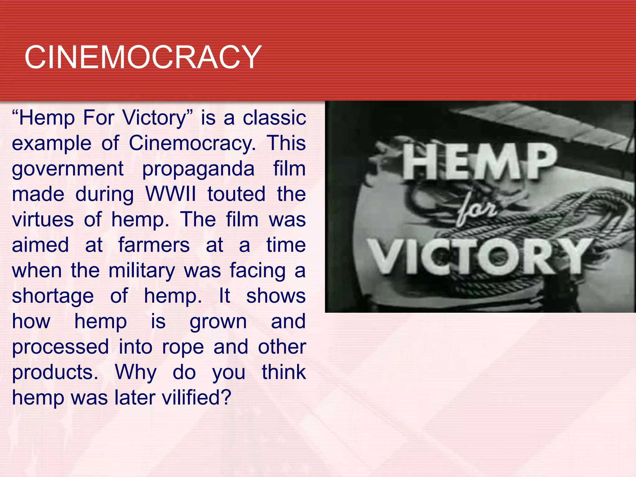 CINEMOCRACY
“Hemp For Victory” is a classic
example of Cinemocracy. This
government propaganda film
made during WWII touted the
virtues of hemp. The film was
aimed at farmers at a time
when the military was facing a
shortage of hemp. It shows
how hemp is grown and
processed into rope and other
products. Why do you think
hemp was later vilified?
 