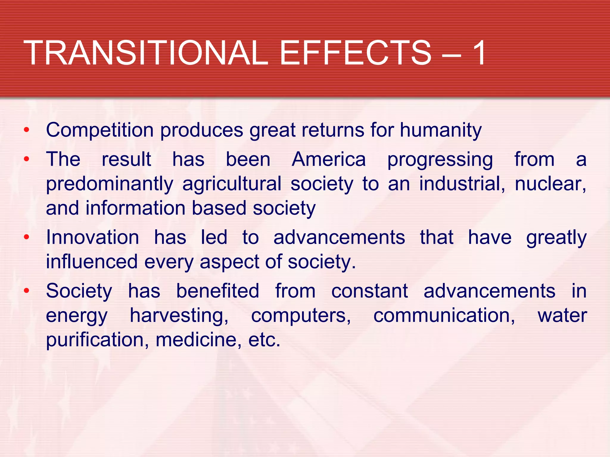 TRANSITIONAL EFFECTS – 1

• Competition produces great returns for humanity
• The result has been America progressing from a
  predominantly agricultural society to an industrial, nuclear,
  and information based society
• Innovation has led to advancements that have greatly
  influenced every aspect of society.
• Society has benefited from constant advancements in
  energy harvesting, computers, communication, water
  purification, medicine, etc.
 