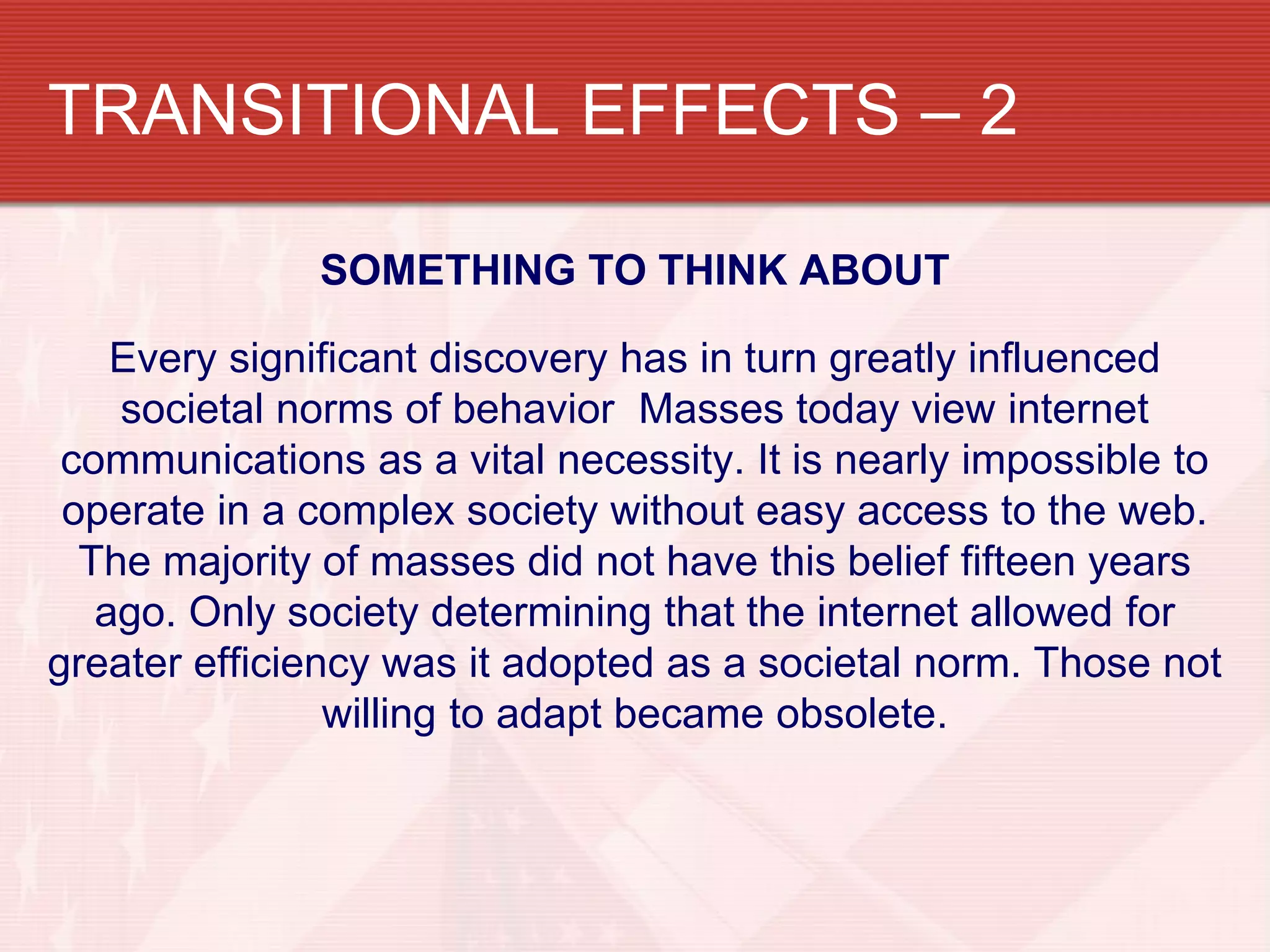 TRANSITIONAL EFFECTS – 2

              SOMETHING TO THINK ABOUT

    Every significant discovery has in turn greatly influenced
    societal norms of behavior Masses today view internet
 communications as a vital necessity. It is nearly impossible to
 operate in a complex society without easy access to the web.
  The majority of masses did not have this belief fifteen years
   ago. Only society determining that the internet allowed for
greater efficiency was it adopted as a societal norm. Those not
                willing to adapt became obsolete.
 