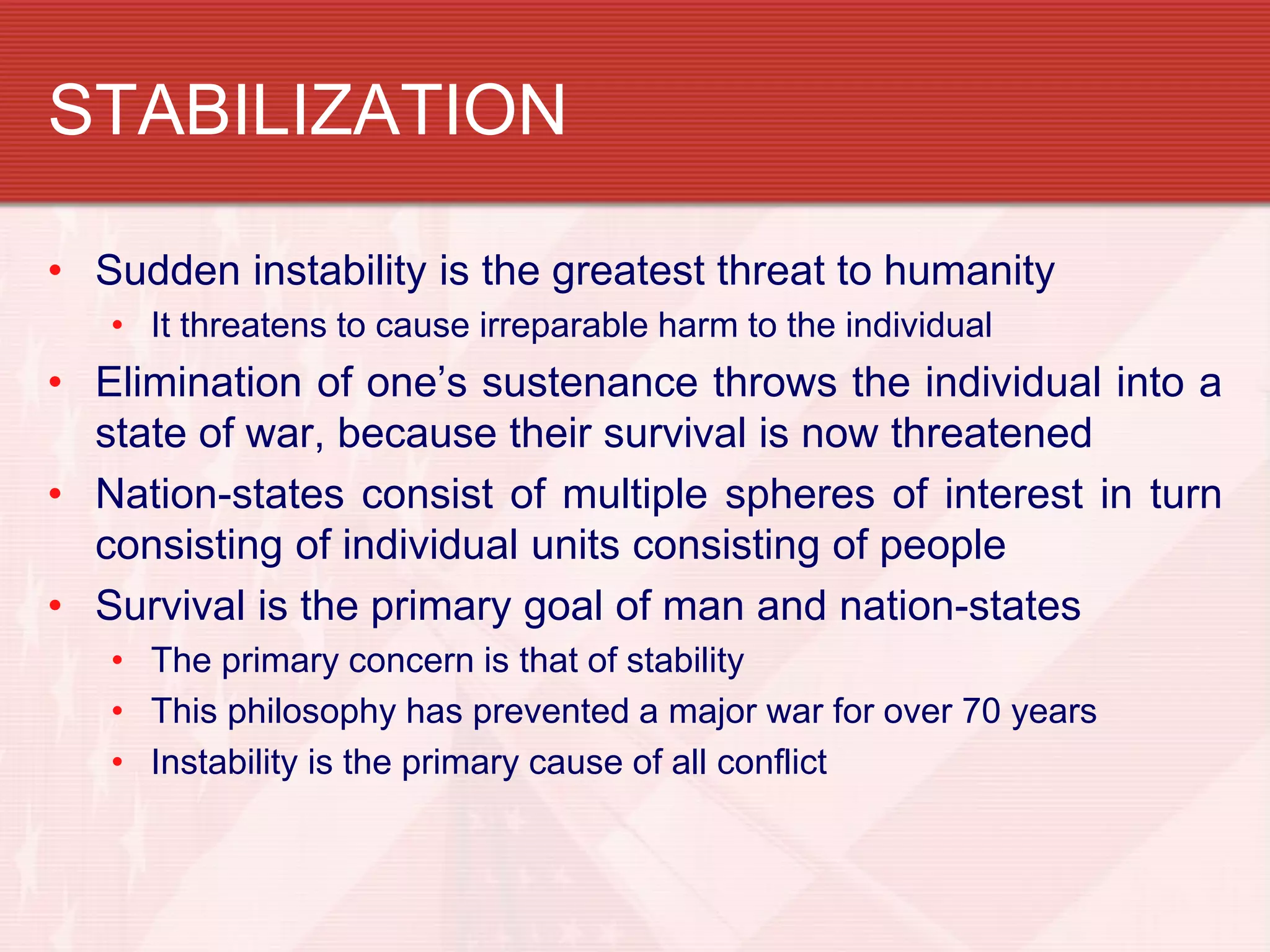 STABILIZATION

• Sudden instability is the greatest threat to humanity
   • It threatens to cause irreparable harm to the individual
• Elimination of one’s sustenance throws the individual into a
  state of war, because their survival is now threatened
• Nation-states consist of multiple spheres of interest in turn
  consisting of individual units consisting of people
• Survival is the primary goal of man and nation-states
   • The primary concern is that of stability
   • This philosophy has prevented a major war for over 70 years
   • Instability is the primary cause of all conflict
 