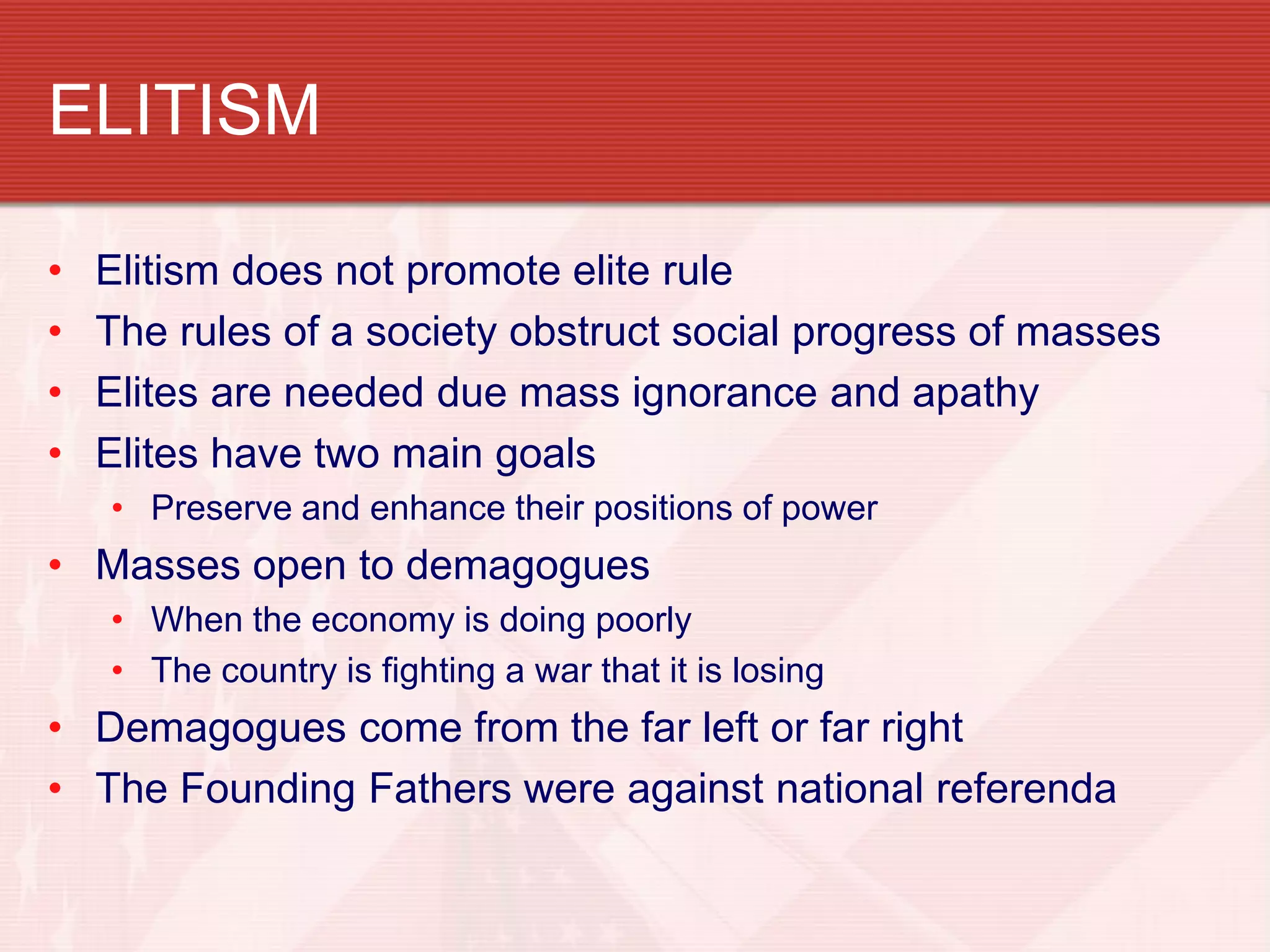 ELITISM

•   Elitism does not promote elite rule
•   The rules of a society obstruct social progress of masses
•   Elites are needed due mass ignorance and apathy
•   Elites have two main goals
    • Preserve and enhance their positions of power
• Masses open to demagogues
    • When the economy is doing poorly
    • The country is fighting a war that it is losing
• Demagogues come from the far left or far right
• The Founding Fathers were against national referenda
 