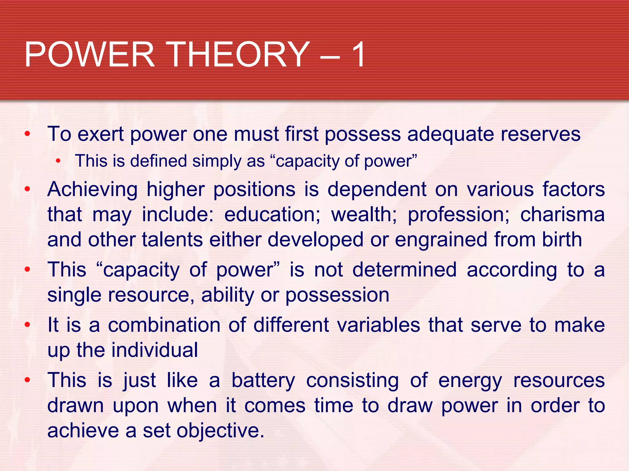 POWER THEORY – 1

• To exert power one must first possess adequate reserves
   • This is defined simply as “capacity of power”
• Achieving higher positions is dependent on various factors
  that may include: education; wealth; profession; charisma
  and other talents either developed or engrained from birth
• This “capacity of power” is not determined according to a
  single resource, ability or possession
• It is a combination of different variables that serve to make
  up the individual
• This is just like a battery consisting of energy resources
  drawn upon when it comes time to draw power in order to
  achieve a set objective.
 