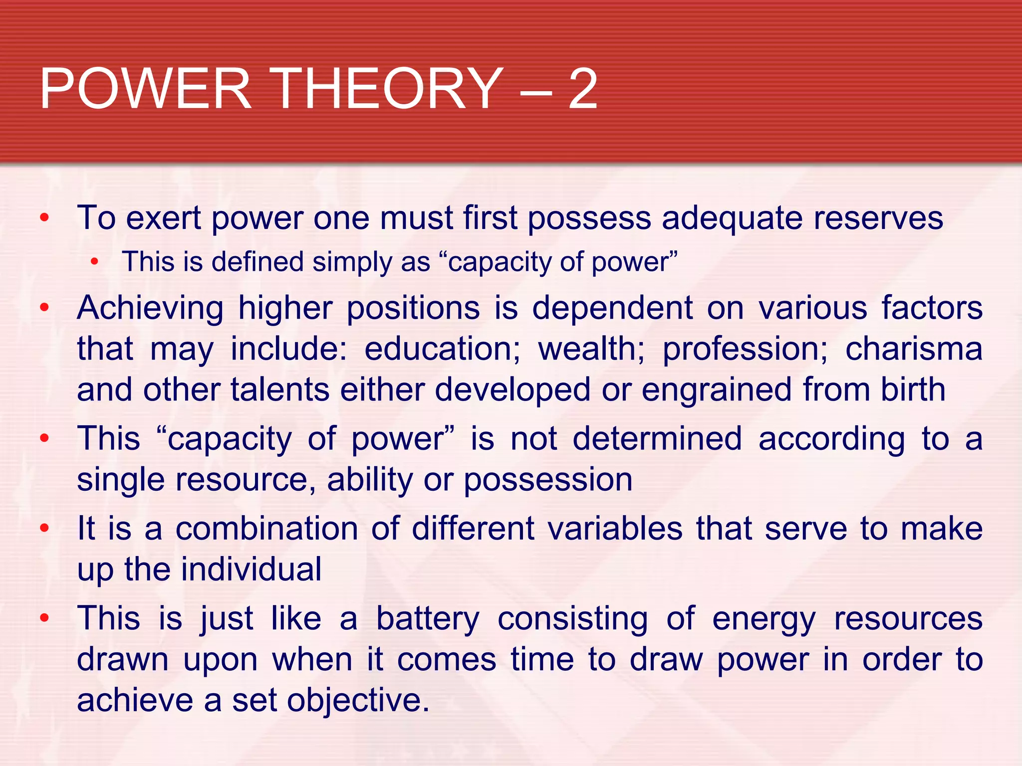 POWER THEORY – 2

• To exert power one must first possess adequate reserves
   • This is defined simply as “capacity of power”
• Achieving higher positions is dependent on various factors
  that may include: education; wealth; profession; charisma
  and other talents either developed or engrained from birth
• This “capacity of power” is not determined according to a
  single resource, ability or possession
• It is a combination of different variables that serve to make
  up the individual
• This is just like a battery consisting of energy resources
  drawn upon when it comes time to draw power in order to
  achieve a set objective.
 