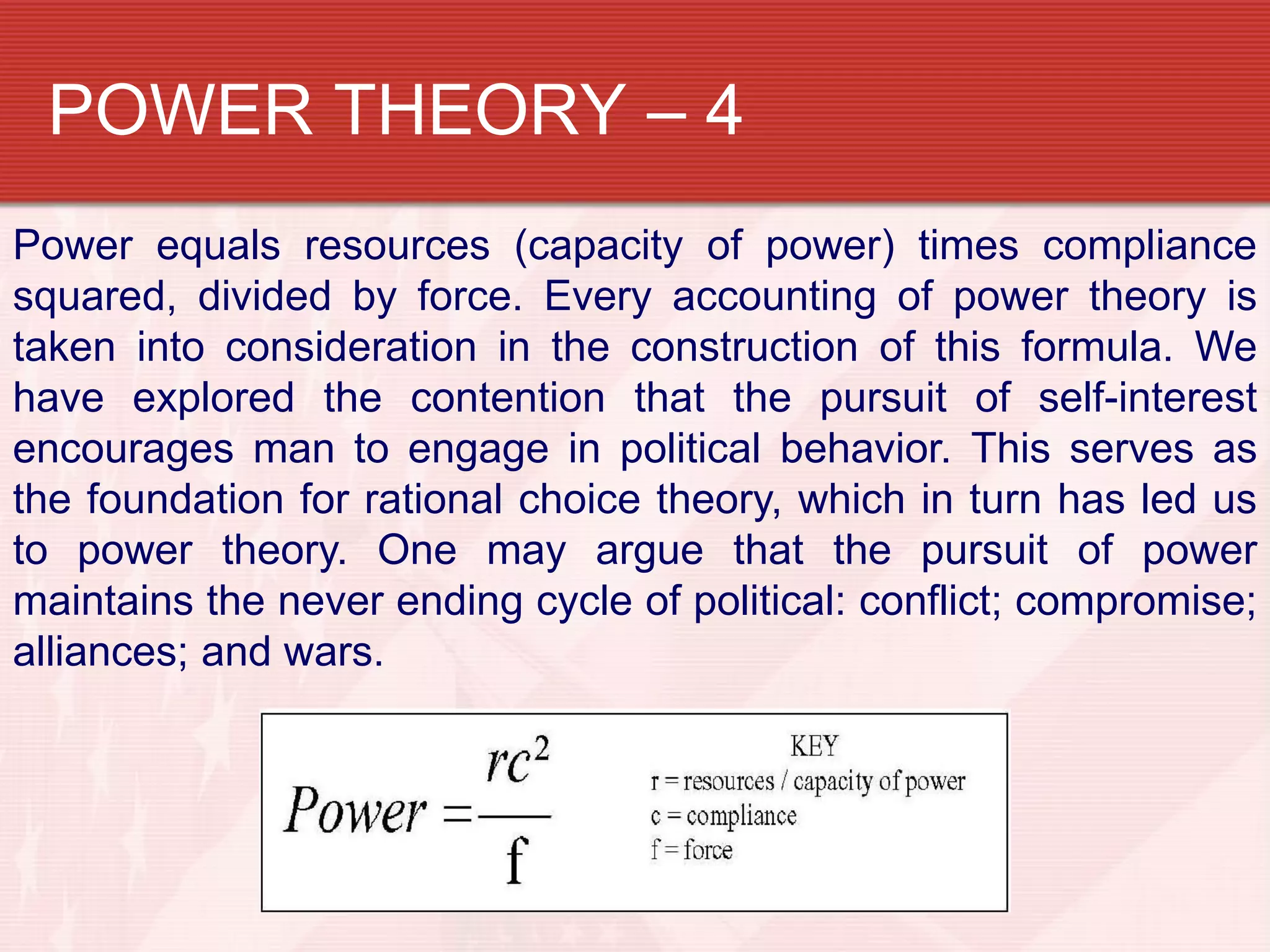 POWER THEORY – 4
Power equals resources (capacity of power) times compliance
squared, divided by force. Every accounting of power theory is
taken into consideration in the construction of this formula. We
have explored the contention that the pursuit of self-interest
encourages man to engage in political behavior. This serves as
the foundation for rational choice theory, which in turn has led us
to power theory. One may argue that the pursuit of power
maintains the never ending cycle of political: conflict; compromise;
alliances; and wars.
 